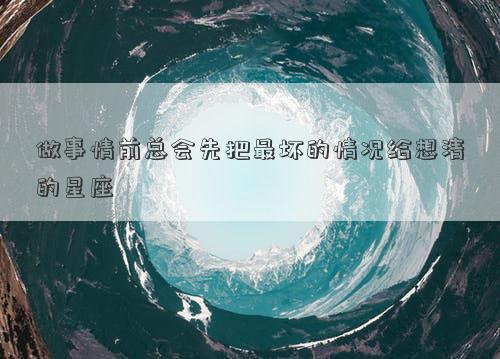 做事情前總會先把最壞的情況給想清的星座