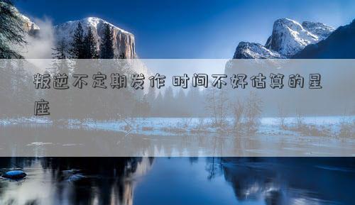 叛逆不定期發作 時間不好估算的星座