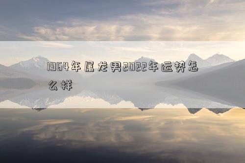 1964年屬龍男2022年運勢怎么樣