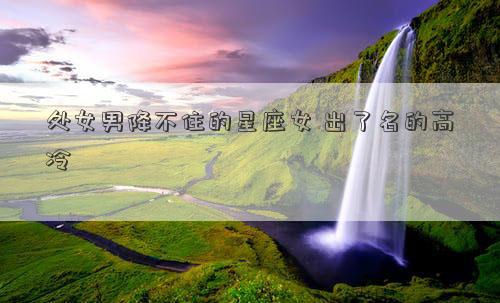 處女男降不住的星座女 出了名的高冷